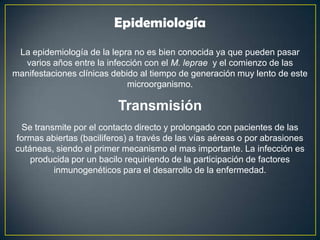 La epidemiología de la lepra no es bien conocida ya que pueden pasar
varios años entre la infección con el M. leprae y el comienzo de las
manifestaciones clínicas debido al tiempo de generación muy lento de este
microorganismo.
Epidemiología
Se transmite por el contacto directo y prolongado con pacientes de las
formas abiertas (baciliferos) a través de las vías aéreas o por abrasiones
cutáneas, siendo el primer mecanismo el mas importante. La infección es
producida por un bacilo requiriendo de la participación de factores
inmunogenéticos para el desarrollo de la enfermedad.
Transmisión
 