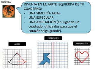 INVENTA EN LA PARTE IZQUIERDA DE TU
CUADERNO:
- UNA SIMETRÍA AXIAL
- UNA ESPECULAR
- UNA AMPLIACIÓN (en lugar de un
cuadrado, utiliza dos para que el
corazón salga grande).
PRÁCTICA
AXIAL
ESPECULAR
AMPLIACIÓN
 