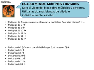 CÁLCULO MENTAL: MÚLTIPLOS Y DIVISORES
Mira el vídeo del blog sobre múltiplos y divisores.
Utiliza las pizarras blancas de Vileda e
individualmente escribe:
PRÁCTICA
• Múltiplos de 2 (números que se obtengan al multiplicar 2 por otro número) ….
• Múltiplos de 3 
• Múltiplos de 5 
• Múltiplos de 10 
• Múltiplos de 11 
• Múltiplos de 12 
• Múltiplos de 20 
• Divisores de 2 (números que al dividirlos por 2, el resto sea 0)
• Divisores de 3 
• Divisores de 5 
• Divisores de 10 
• Divisores de 11 
• Divisores de 12
• Divisores de 20
 