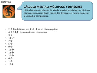 CÁLCULO MENTAL: MÚLTIPLOS Y DIVISORES
Utiliza las pizarras blancas de Vileda, escribe los divisores y di si son
números primos (es decir, tienen dos divisores, el mismo número y
la unidad) o compuestos:
PRÁCTICA
• 2  los divisores son 1 y 2  es un número primo
• 4  1,2,4  es un número compuesto
• 3 
• 13 
• 7 
• 5 
• 9 
• 11 
• 12 
• 20 
• 6 
• 1 
• 10
 