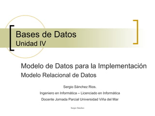 Bases de Datos Unidad IV Modelo de Datos para la Implementación Modelo Relacional de Datos Sergio Sánchez Rios. Ingeniero en Informática – Licenciado en Informática Docente Jornada Parcial Universidad Viña del Mar 