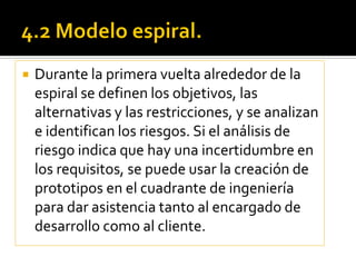    Durante la primera vuelta alrededor de la
    espiral se definen los objetivos, las
    alternativas y las restricciones, y se analizan
    e identifican los riesgos. Si el análisis de
    riesgo indica que hay una incertidumbre en
    los requisitos, se puede usar la creación de
    prototipos en el cuadrante de ingeniería
    para dar asistencia tanto al encargado de
    desarrollo como al cliente.
 