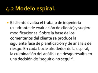    El cliente evalúa el trabajo de ingeniería
    (cuadrante de evaluación de cliente) y sugiere
    modificaciones. Sobre la base de los
    comentarios del cliente se produce la
    siguiente fase de planificación y de análisis de
    riesgo. En cada bucle alrededor de la espiral,
    la culminación del análisis de riesgo resulta en
    una decisión de "seguir o no seguir".
 