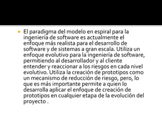    El paradigma del modelo en espiral para la
    ingeniería de software es actualmente el
    enfoque más realista para el desarrollo de
    software y de sistemas a gran escala. Utiliza un
    enfoque evolutivo para la ingeniería de software,
    permitiendo al desarrollador y al cliente
    entender y reaccionar a los riesgos en cada nivel
    evolutivo. Utiliza la creación de prototipos como
    un mecanismo de reducción de riesgo, pero, lo
    que es más importante permite a quien lo
    desarrolla aplicar el enfoque de creación de
    prototipos en cualquier etapa de la evolución del
    proyecto .
 