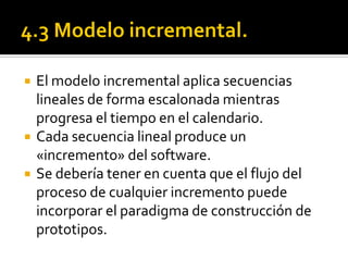    El modelo incremental aplica secuencias
    lineales de forma escalonada mientras
    progresa el tiempo en el calendario.
   Cada secuencia lineal produce un
    «incremento» del software.
   Se debería tener en cuenta que el flujo del
    proceso de cualquier incremento puede
    incorporar el paradigma de construcción de
    prototipos.
 