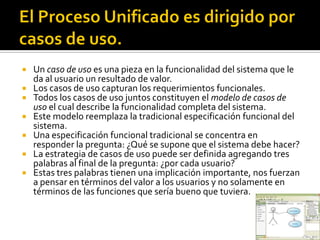    Un caso de uso es una pieza en la funcionalidad del sistema que le
    da al usuario un resultado de valor.
   Los casos de uso capturan los requerimientos funcionales.
   Todos los casos de uso juntos constituyen el modelo de casos de
    uso el cual describe la funcionalidad completa del sistema.
   Este modelo reemplaza la tradicional especificación funcional del
    sistema.
   Una especificación funcional tradicional se concentra en
    responder la pregunta: ¿Qué se supone que el sistema debe hacer?
   La estrategia de casos de uso puede ser definida agregando tres
    palabras al final de la pregunta: ¿por cada usuario?
   Estas tres palabras tienen una implicación importante, nos fuerzan
    a pensar en términos del valor a los usuarios y no solamente en
    términos de las funciones que sería bueno que tuviera.
 