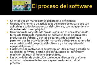  Se establece un marco común del proceso definiendo:
 Un pequeño número de actividades del marco de trabajo que son
  aplicables a todos los proyectos del software, con independencia
  de su tamaño o complejidad.
 Un número de conjuntos de tareas –cada uno es una colección de
  tareas de trabajo de ingeniería del software, hitos de proyectos,
  productos de trabajo, y puntos de garantía de calidad- que
  permiten que las actividades del marco de trabajo se adapten a las
  características del proyecto del software y a los requisitos del
  equipo del proyecto.
 Finalmente, las actividades de protección -tales como garantía de
  calidad del software, gestión de configuración del software y
  medición-abarcan el modelo de procesos.
 Las actividades de protección son independientes de cualquier
  actividad del marco de trabajo y aparecen durante todo el
  proceso.
 