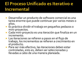  Desarrollar un producto de software comercial es una
  tarea enorme que puede continuar por varios meses o
  años.
 Es práctico dividir el trabajo en pequeños pedazos o
  mini-proyectos.
 Cada mini-proyecto es una iteración que finaliza en un
  incremento.
 Las iteraciones se refieren a pasos en el flujo de
  trabajo, los incrementos se refieren a crecimiento en
  el producto.
 Para ser más efectivo, las iteraciones deben estar
  controladas, esto es, deben ser seleccionadas y
  llevadas a cabo de una manera planeada.
 