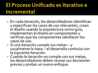   En cada iteración, los desarrolladores identifican
    y especifican los casos de uso relevantes, crean
    el diseño usando la arquitectura como guía,
    implementan el diseño en componentes y
    verifican que los componentes satisfacen los
    casos de uso.
   Si una iteración cumple sus metas – y
    usualmente lo hace – el desarrollo continúa con
    la siguiente iteración.
   Cuando la iteración no cumple con sus metas,
    los desarrolladores deben revisar sus decisiones
    previas y probar un nuevo enfoque.
 