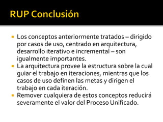  Los conceptos anteriormente tratados – dirigido
  por casos de uso, centrado en arquitectura,
  desarrollo iterativo e incremental – son
  igualmente importantes.
 La arquitectura provee la estructura sobre la cual
  guiar el trabajo en iteraciones, mientras que los
  casos de uso definen las metas y dirigen el
  trabajo en cada iteración.
 Remover cualquiera de estos conceptos reducirá
  severamente el valor del Proceso Unificado.
 