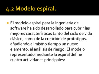    El modelo espiral para la ingeniería de
    software ha sido desarrollado para cubrir las
    mejores características tanto del ciclo de vida
    clásico, como de la creación de prototipos,
    añadiendo al mismo tiempo un nuevo
    elemento: el análisis de riesgo. El modelo
    representado mediante la espiral define
    cuatro actividades principales:
 