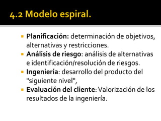    Planificación: determinación de objetivos,
    alternativas y restricciones.
   Análisis de riesgo: análisis de alternativas
    e identificación/resolución de riesgos.
   Ingeniería: desarrollo del producto del
    "siguiente nivel",
   Evaluación del cliente: Valorización de los
    resultados de la ingeniería.
 