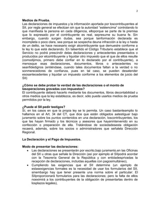 2


Medios de Prueba.
Las declaraciones de impuestos y la información aportada por loscontribuyentes al
SII, por regla general se efectúan sin que la autoridad “estéencima” controlando lo
que manifiesta la persona en cada diligencia, elloporque se parte de la premisa
que lo expresado por el contribuyente es real, sepresume su buena fe. Sin
embargo, cuando surgen dudas, sea porque lainformación declarada es
incompleta o poco clara, sea porque se sospecha deuna infracción a la ley o hasta
de un delito, se hace necesario exigir alcontribuyente que demuestre conforme a
la ley lo que está declarando. En talsentido el Código Tributario establece que el
Servicio no podrá prescindir delas declaraciones y antecedentes presentados o
producidos por elcontribuyente y liquidar otro impuesto que el que de ellos resulte
(comodijimos, primero debe confiar en lo declarado por el contribuyente), a
menosque esas declaraciones, documentos, libros o antecedentes no
seanfidedignos (entiéndase, cuando tales documentos faltan a la verdad o no
sonmerecedores de confianza, pues en tal caso, se pueden desatender
esosantecedentes y liquidar un impuesto conforme a los elementos de juicio del
SII)

¿Cómo se debe probar la verdad de las declaraciones o el monto de
lasoperaciones gravadas con impuestos?
El contribuyente deberá hacerlo mediante los documentos, libros decontabilidad u
otros medios que la ley establezca, es decir, sólo puede usarlos medios de prueba
permitidos por la ley.

¿Puede el SII pedir testigos?
Sí, en los casos en que la propia ley se lo permita. Un caso bastanteamplio lo
hallamos en el Art. 34 del CT, que dice que están obligados aatestiguar bajo
juramento sobre los puntos contenidos en una declaración, loscontribuyentes, los
que las hayan firmado y los técnicos y asesores que hayanintervenido en su
confección o preparación de ella. Tratándose de sociedadesesta obligación
recaerá, además, sobre los socios o administradores que señalela Dirección
Regional.

La Declaración y el Pago de Impuestos.

Modo de presentar las declaraciones:
     Las declaraciones se presentarán por escrito,bajo juramento,en las Oficinas
     del SII u otras que señale la Dirección (así por ejemplo el SIIpodrá acordar
     con la Tesorería General de la República y con entidadesprivadas la
     recepción de declaraciones, incluidas aquellas con pagosimultáneo),
     Cumpliendo las exigencias que el SII determine (un ejemplo de
     estasexigencias formales es la necesidad de usar los formularios del SII,
     sinembargo hay que tener presente una norma sobre el particular: El
     SIIproporcionará formularios para las declaraciones; pero la falta de ellos
     noeximirá a los contribuyentes de la obligación de presentarlas dentro de
     losplazos legales),
 
