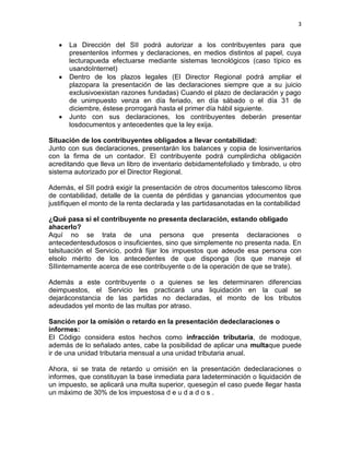 3


      La Dirección del SII podrá autorizar a los contribuyentes para que
      presentenlos informes y declaraciones, en medios distintos al papel, cuya
      lecturapueda efectuarse mediante sistemas tecnológicos (caso típico es
      usandoInternet)
      Dentro de los plazos legales (El Director Regional podrá ampliar el
      plazopara la presentación de las declaraciones siempre que a su juicio
      exclusivoexistan razones fundadas) Cuando el plazo de declaración y pago
      de unimpuesto venza en día feriado, en día sábado o el día 31 de
      diciembre, éstese prorrogará hasta el primer día hábil siguiente.
      Junto con sus declaraciones, los contribuyentes deberán presentar
      losdocumentos y antecedentes que la ley exija.

Situación de los contribuyentes obligados a llevar contabilidad:
Junto con sus declaraciones, presentarán los balances y copia de losinventarios
con la firma de un contador. El contribuyente podrá cumplirdicha obligación
acreditando que lleva un libro de inventario debidamentefoliado y timbrado, u otro
sistema autorizado por el Director Regional.

Además, el SII podrá exigir la presentación de otros documentos talescomo libros
de contabilidad, detalle de la cuenta de pérdidas y ganancias ydocumentos que
justifiquen el monto de la renta declarada y las partidasanotadas en la contabilidad

¿Qué pasa si el contribuyente no presenta declaración, estando obligado
ahacerlo?
Aquí no se trata de una persona que presenta declaraciones o
antecedentesdudosos o insuficientes, sino que simplemente no presenta nada. En
talsituación el Servicio, podrá fijar los impuestos que adeude esa persona con
elsolo mérito de los antecedentes de que disponga (los que maneje el
SIIinternamente acerca de ese contribuyente o de la operación de que se trate).

Además a este contribuyente o a quienes se les determinaren diferencias
deimpuestos, el Servicio les practicará una liquidación en la cual se
dejaráconstancia de las partidas no declaradas, el monto de los tributos
adeudados yel monto de las multas por atraso.

Sanción por la omisión o retardo en la presentación dedeclaraciones o
informes:
El Código considera estos hechos como infracción tributaria, de modoque,
además de lo señalado antes, cabe la posibilidad de aplicar una multaque puede
ir de una unidad tributaria mensual a una unidad tributaria anual.

Ahora, si se trata de retardo u omisión en la presentación dedeclaraciones o
informes, que constituyan la base inmediata para ladeterminación o liquidación de
un impuesto, se aplicará una multa superior, quesegún el caso puede llegar hasta
un máximo de 30% de los impuestosa d e u d a d o s .
 