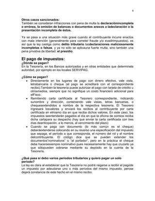 4


Otros casos sancionados:
También se consideran infracciones con pena de multa la declaraciónincompleta
o errónea, la omisión de balances o documentos anexos a ladeclaración o la
presentación incompleta de éstos.

Ya se pasa a una situación más grave cuando el contribuyente incurre enactos
con mala intención (generalmente para cometer fraude y/o evadirimpuestos), es
así que la ley castiga como delito tributario lasdeclaraciones maliciosamente
incompletas o falsas, y ya no sólo se aplicauna fuerte multa, sino también una
pena privativa de libertad: el presidio.

El pago de impuestos:
¿Dónde se pagan?
En la Tesorería, en los Bancos autorizados y en otras entidades que determinela
autoridad, por ejemplo en los locales SERVIPAG.

¿Cómo se pagan?
    Directamente en los lugares de pago con dinero efectivo, vale vista,
    letrabancaria o cheque (el pago se acreditará con el correspondiente
    recibo).También la tesorería puede autorizar el pago con tarjeta de crédito u
    otrosmedios, siempre que no signifique un costo financiero adicional para
    elFisco.
    Remitiendo carta certificada al Tesorero correspondiente, indicando
    sunombre y dirección, conteniendo vale vistas, letras bancarias, o
    chequesextendidos a nombre de la respectiva tesorería. El Tesorero
    ingresará losvalores y enviará los recibos al contribuyente por carta
    certificada en elmismo día en que reciba dichos valores. En este caso, los
    impuestos seentenderán pagados el día en que la oficina de correos reciba
    dicha cartapara su despacho (hay que enviar la carta certificada con tres
    días deanticipación, a lo menos, al vencimiento del plazo)
    Cuando se paga con documento (lo más común es el cheque)
    deberáextenderse colocando en su reverso una especificación del impuesto
    que sepaga, el período a que corresponda, el número del rol y el nombre
    delcontribuyente. El código dice que se pueden extender los
    documentos“nominativos” o “al portador”, pero en la práctica el cheque
    debe hacersesiempre nominativo pues necesariamente hay que cruzarlo ya
    que sólopueden cobrarse mediante su depósito en la cuenta de la
    Tesorería.

¿Qué pasa si debo varios períodos tributarios y quiero pagar un solo
período?
La ley es clara al establecer que la Tesorería no podrá negarse a recibir el pagode
un impuesto por adeudarse uno o más períodos del mismo impuesto, perose
dejará constancia de este hecho en el mismo recibo.
 