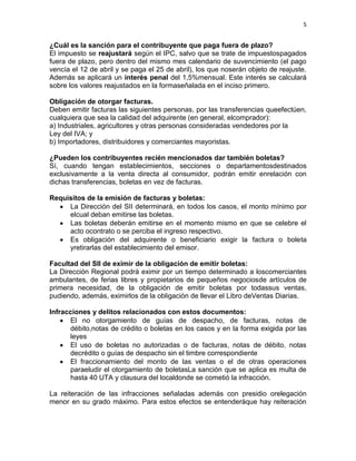 5


¿Cuál es la sanción para el contribuyente que paga fuera de plazo?
El impuesto se reajustará según el IPC, salvo que se trate de impuestospagados
fuera de plazo, pero dentro del mismo mes calendario de suvencimiento (el pago
vencía el 12 de abril y se paga el 25 de abril), los que noserán objeto de reajuste.
Además se aplicará un interés penal del 1,5%mensual. Este interés se calculará
sobre los valores reajustados en la formaseñalada en el inciso primero.

Obligación de otorgar facturas.
Deben emitir facturas las siguientes personas, por las transferencias queefectúen,
cualquiera que sea la calidad del adquirente (en general, elcomprador):
a) Industriales, agricultores y otras personas consideradas vendedores por la
Ley del IVA; y
b) Importadores, distribuidores y comerciantes mayoristas.

¿Pueden los contribuyentes recién mencionados dar también boletas?
Sí, cuando tengan establecimientos, secciones o departamentosdestinados
exclusivamente a la venta directa al consumidor, podrán emitir enrelación con
dichas transferencias, boletas en vez de facturas.

Requisitos de la emisión de facturas y boletas:
     La Dirección del SII determinará, en todos los casos, el monto mínimo por
     elcual deban emitirse las boletas.
     Las boletas deberán emitirse en el momento mismo en que se celebre el
     acto ocontrato o se perciba el ingreso respectivo.
     Es obligación del adquirente o beneficiario exigir la factura o boleta
     yretirarlas del establecimiento del emisor.

Facultad del SII de eximir de la obligación de emitir boletas:
La Dirección Regional podrá eximir por un tiempo determinado a loscomerciantes
ambulantes, de ferias libres y propietarios de pequeños negociosde artículos de
primera necesidad, de la obligación de emitir boletas por todassus ventas,
pudiendo, además, eximirlos de la obligación de llevar el Libro deVentas Diarias.

Infracciones y delitos relacionados con estos documentos:
      El no otorgamiento de guías de despacho, de facturas, notas de
      débito,notas de crédito o boletas en los casos y en la forma exigida por las
      leyes
      El uso de boletas no autorizadas o de facturas, notas de débito, notas
      decrédito o guías de despacho sin el timbre correspondiente
      El fraccionamiento del monto de las ventas o el de otras operaciones
      paraeludir el otorgamiento de boletasLa sanción que se aplica es multa de
      hasta 40 UTA y clausura del localdonde se cometió la infracción.

La reiteración de las infracciones señaladas además con presidio orelegación
menor en su grado máximo. Para estos efectos se entenderáque hay reiteración
 