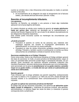 6


cuando se cometan dos o más infracciones entre lascuales no medie un período
superior a tres años.
      El incumplimiento de la obligación de exigir el otorgamiento de la facturao
      boleta, y de retirarla del local del emisor (sanción: multa)

Sanción al incumplimiento tributario.
Los apremios.-
Apremiar, en Derecho, es compeler a una persona a hacer algo mediantela
aplicación de la fuerza legítima del Estado.

En materia tributaria se admite como medida de apremio el arresto delinfractor
hasta por quince días, debiendo ser decretado por la JusticiaOrdinaria, a
solicitud del Director Regional del SII, con el solo fin de obtener elcumplimiento de
las obligaciones tributarias respectivas.
Esta medida podrá renovarse cuando se mantengan las circunstancias que
losmotivaron.

¿Cuándo procede?
     Procederá el apremio en contra de las personas que, habiendo sido
     citadaspor segunda vez durante la investigación administrativa de
     delitostributarios, no concurran sin causa justificada;
     Procederá en caso de ciertas infracciones señaladas específicamente en
     elCódigo Tributario y también cuando el contribuyente no exhiba sus libros
     odocumentos de contabilidad o entrabe el examen de los mismos.

Sanciones establecidas en el Código Tributario:
Como vimos antes, frente a las infracciones tributarias el Código señalaen general
dos tipos de sanciones: la multa y la pena privativa de libertad(presidio); según el
caso y la gravedad tales sanciones pueden llegar a serbastante elevadas, así por
ejemplo, quien simulando una operación tributaria omediante cualquiera otra
maniobra fraudulenta, obtuviere devoluciones deimpuesto que no le correspondan,
será sancionado con la pena de presidiomenor en su grado máximo a presidio
mayor en su grado medio y conmulta del cien por ciento al cuatrocientos por
ciento de lo defraudado.

Sanción general:
Toda infracción que no tenga señalada una sanción específica, serásancionada
con multa no inferior a 1% ni superior a un 100% de una UTA, ohasta del triple del
impuesto eludido si la contravención tiene comoconsecuencia la evasión del
impuesto.

¿A quién se aplican las sanciones privativas de libertad?
El Código dice que las sanciones corporales y los apremios se aplicarána quien
debió cumplir la obligación y, tratándose de personas jurídicas, alos gerentes,
administradores o a quienes hagan las veces de éstos y a lossocios a quienes
corresponda dicho cumplimiento.
 