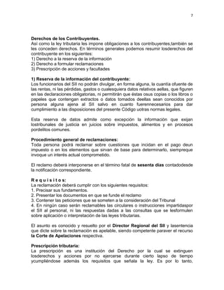 7




Derechos de los Contribuyentes.
Así como la ley tributaria les impone obligaciones a los contribuyentes,también se
les conceden derechos. En términos generales podemos resumir losderechos del
contribuyente en los siguientes:
1) Derecho a la reserva de la información
2) Derecho a formular reclamaciones
3) Prescripción de acciones y facultades

1) Reserva de la información del contribuyente:
Los funcionarios del SII no podrán divulgar, en forma alguna, la cuantía ofuente de
las rentas, ni las pérdidas, gastos o cualesquiera datos relativos aellas, que figuren
en las declaraciones obligatorias, ni permitirán que éstas osus copias o los libros o
papeles que contengan extractos o datos tomados deellas sean conocidos por
persona alguna ajena al SII salvo en cuanto fuerennecesarios para dar
cumplimiento a las disposiciones del presente Código uotras normas legales.

Esta reserva de datos admite como excepción la información que exijan
lostribunales de justicia en juicios sobre impuestos, alimentos y en procesos
pordelitos comunes.

Procedimiento general de reclamaciones:
Toda persona podrá reclamar sobre cuestiones que incidan en el pago deun
impuesto o en los elementos que sirvan de base para determinarlo, siempreque
invoque un interés actual comprometido.

El reclamo deberá interponerse en el término fatal de sesenta días contadodesde
la notificación correspondiente.

R e q u i s i t o s:
La reclamación deberá cumplir con los siguientes requisitos:
1. Precisar sus fundamentos.
2. Presentar los documentos en que se funde el reclamo
3. Contener las peticiones que se someten a la consideración del Tribunal
4. En ningún caso serán reclamables las circulares o instrucciones impartidaspor
el SII al personal, ni las respuestas dadas a las consultas que se lesformulen
sobre aplicación o interpretación de las leyes tributarias.

El asunto es conocido y resuelto por el Director Regional del SII y lasentencia
que dicte sobre la reclamación es apelable, siendo competente paraver el recurso
la Corte de Apelaciones respectiva.

Prescripción tributaria:
La prescripción es una institución del Derecho por la cual se extinguen
losderechos y acciones por no ejercerse durante cierto lapso de tiempo
ycumpliéndose además los requisitos que señala la ley. Es por lo tanto,
 