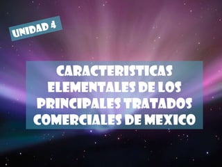 UNIDAD 4 CARACTERISTICAS ELEMENTALES DE LOS PRINCIPALES TRATADOS COMERCIALES DE MEXICO 