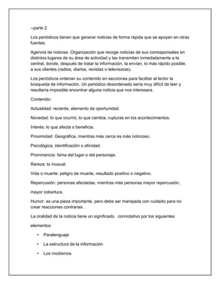 --parte 2

Los periódicos tienen que generar noticias de forma rápida que se apoyen en otras
fuentes.

Agencia de noticias .Organización que recoge noticias de sus corresponsales en
distintos lugares de su área de actividad y las transmiten inmediatamente a la
central, donde, después de tratar la información, la envían, lo más rápido posible,
a sus clientes (radios, diarios, revistas o televisoras).

Los periódicos ordenan su contenido en secciones para facilitar al lector la
búsqueda de información. Un periódico desordenado sería muy difícil de leer y
resultaría imposible encontrar alguna noticia que nos interesara.

Contenido:

Actualidad: reciente, elemento de oportunidad.

Novedad: lo que ocurrió, lo que cambia, rupturas en los acontecimientos.

Interés: lo que afecta o beneficia.

Proximidad: Geográfica, mientras más cerca es más noticioso.

Psicológica, identificación o afinidad.

Prominencia: fama del lugar o del personaje.

Rareza: lo inusual.

Vida o muerte: peligro de muerte, resultado positivo o negativo.

Repercusión: personas afectadas, mientras más personas mayor repercusión,

mayor cobertura.

Humor: es una pieza importante, pero debe ser manejada con cuidado para no
crear reacciones contrarias .

La oralidad de la noticia tiene un significado connotativo por los siguientes

elementos:

   •   Paralenguaje

   •   La estructura de la información

   •   Los modismos
 