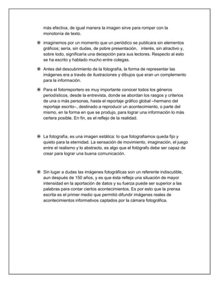 más efectiva, de igual manera la imagen sirve para romper con la
   monotonía de texto.

 imaginemos por un momento que un periódico se publicara sin elementos
  gráficos; sería, sin dudas, de pobre presentación, interés, sin atractivo y,
  sobre todo, significaría una decepción para sus lectores. Respecto al esto
  se ha escrito y hablado mucho entre colegas.

 Antes del descubrimiento de la fotografía, la forma de representar las
  imágenes era a través de ilustraciones y dibujos que eran un complemento
  para la información.

 Para el fotorreportero es muy importante conocer todos los géneros
  periodísticos, desde la entrevista, donde se abordan los rasgos y criterios
  de una o más personas, hasta el reportaje gráfico global –hermano del
  reportaje escrito–, destinado a reproducir un acontecimiento, o parte del
  mismo, en la forma en que se produjo, para lograr una información lo más
  certera posible. En fin, es el reflejo de la realidad.



 La fotografía, es una imagen estática: lo que fotografiamos queda fijo y
  quieto para la eternidad. La sensación de movimiento, imaginación, el juego
  entre el realismo y lo abstracto, es algo que el fotógrafo debe ser capaz de
  crear para lograr una buena comunicación.



 Sin lugar a dudas las imágenes fotográficas son un referente indiscutible,
  aun después de 150 años, y es que ésta refleja una situación de mayor
  intensidad en la aportación de datos y su fuerza puede ser superior a las
  palabras para contar ciertos acontecimientos. Es por esto que la prensa
  escrita es el primer medio que permitió difundir imágenes reales de
  acontecimientos informativos captados por la cámara fotográfica.
 