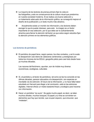  La mayoría de los lectores de prensa primero fijan la vista en
     las fotografías y esto es consecuencia de la cultura visual que predomina
     en nuestra sociedad moderna. Si se realiza una buena selección y
     un tratamiento adecuado de la información gráfica, se conseguirá mejorar el
     diseño de la publicación y un texto mucho más atractivo.

          Actualmente existe un montón de información y los lectores deben
       escoger lo que le puede interesar, para esto la imagen es un factor
       importante en esa selección, por lo que debe ser lo suficientemente
       atractiva para llamar la atención del lector ya que estos según estudios fijan
       la atención primero en los elementos gráficos.




Los lectores de periódicos


    El periódico de papel tiene, según parece, los días contados, y así lo avala
     la desaparición casi diaria de cabeceras centenarias y prestigiosas por
     todos los rincones de los EEUU, geografía piloto para casi todo desde hace
     ya muchas décadas.

       Las razones del fenómeno, apuntan, son de índole muy diversa:
       económicas, ecológicas, culturales



    Sí, el periódico y el lector de periódicos, tal como se les ha conocido en las
     últimas décadas, parecen abocados a la desaparición, son especies en
     inevitable vía de extinción. El futuro de la información, y no hace falta haber
     estudiado en Harvard para llegar a tal conclusión, está en las ediciones
     digitales. Internet ofrece un medio bastante limpio y ecológico para hacerse
     con información.

    Hacer un periódico “es sucio”. Se gasta mucho papel, es decir, se talan
     muchos árboles, muchos bosques. El papel y su tinta se convierten en
     elementos que hay que reciclar, que ocupan espacio, que ensucian, que
     “molestan”.
 