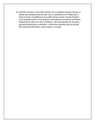  Además, la lectura “como Dios manda” de un periódico requiere tiempo, un
  tiempo que escasea cada día más. Leer un periódico es un hábito que sí
  hace al monje, el problema es que cada día hay menos “monjes lectores”
  en la sociedad actual. De 30 alumnos universitarios y en pleno crecimiento
  intelectual tan sólo uno o dos “confiesan”, casi preocupados por la rareza,
  que leen diariamente un periódico, y habrá que entender que eso de leer
  bien podrá transformarse, a buen seguro, en hojear.
 