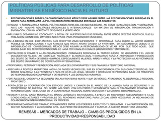POLÍTICAS PÚBLICAS PARA DESARROLLO DE POLÍTICAS
MIGRATORIAS EN MÉXICO HACIA EL FUTURO
 RECOMENDACIONES SOBRE LOS COMPROMISOS QUE MÉXICO DEBE ASUMIR ENTRE LAS RECOMENDACIONES SURGIDAS EN EL
GRUPO PARA ACTUALIZAR LA POLÍTICA MIGRATORIA MEXICANA DESTACAN LAS SIGUIENTES:
• EVALUAR Y ACTUALIZAR LA ACTUAL POLÍTICA MIGRATORIA DEL ESTADO MEXICANO, ASÍ COMO SU MARCO LEGAL Y NORMATIVO,
ANTE LAS NUEVAS REALIDADES REGIONALES E INTERNACIONALES EN MATERIA DE INMIGRACIÓN, TRASMIGRACIÓN Y
EMIGRACIÓN, CON UN HORIZONTE DE QUINCE A VEINTE AÑOS.
• IMPULSAR EL DESARROLLO ECONÓMICO Y SOCIAL DE NUESTRO PAÍS QUE PERMITA, ENTRE OTROS EFECTOS POSITIVOS, QUE SU
POBLACIÓN CUENTE CON MAYORES INCENTIVOS PARA PERMANECER EN MÉXICO.
• EN LA MEDIDA EN QUE EXISTAN EN EL PAÍS RECEPTOR VISAS SUFICIENTES Y OPORTUNAS PARA CUBRIR AL MAYOR NÚMERO
POSIBLE DE TRABAJADORES Y SUS FAMILIAS QUE HASTA AHORA CRUZAN LA FRONTERA SIN DOCUMENTOS DEBIDO A LA
IMPOSIBILIDAD DE CONSEGUIRLOS, MÉXICO DEBE ASUMIR LA RESPONSABILIDAD DE VELAR POR QUE TODO AQUEL QUE
DECIDA SALIR DEL TERRITORIO NACIONAL LO HAGA POR CANALES LEGALES (MIGRACIONES TEMPORALES).
• FORTALECER EL COMBATE A LAS ORGANIZACIONES CRIMINALES DEDICADAS AL TRÁFICO ILÍCITO DE MIGRANTES Y EL USO DE
DOCUMENTOS FALSOS, ASÍ COMO LAS POLÍTICAS Y EL MARCO LEGAL Y NORMATIVO PARA LA PREVENCIÓN Y PERSECUCIÓN
DEL DELITO DE TRATA DE SERES HUMANOS, ESPECIALMENTE MUJERES, NIÑAS Y NIÑOS, Y LA PROTECCIÓN A LAS VÍCTIMAS DE
ESE DELITO EN UN MARCO DE COOPERACIÓN INTERNACIONAL.
• PROPICIAR EL RETORNO Y REINSERCIÓN ADECUADA DE LOS MIGRANTES Y SUS FAMILIAS A TERRITORIO NACIONAL.
• ADECUAR LA POLÍTICA MIGRATORIA HACIA LOS PAÍSES VECINOS DEL SUR EN CONCORDANCIA CON SUS CARACTERÍSTICAS, QUE
BRINDE SEGURIDAD A LA FRONTERA Y FACILITE UN FLUJO LEGAL, SEGURO Y ORDENADO DE PERSONAS, BAJO LOS PRINCIPIOS
DE RESPONSABILIDAD COMPARTIDA Y DE RESPETO A LOS DERECHOS HUMANOS.
• FORTALECER EL ORDEN Y LA SEGURIDAD EN LAS FRONTERAS NORTE Y SUR DE MÉXICO, ATENDIENDO AL DESARROLLO REGIONAL
FRONTERIZO.
• FORTALECER LA COOPERACIÓN CON ESTADOS UNIDOS Y CANADÁ EN EL MARCO DE LA ALIANZA PARA LA SEGURIDAD Y LA
PROSPERIDAD DE AMÉRICA DEL NORTE, ASÍ COMO CON LOS FOROS Y MECANISMOS PARA EL TRATAMIENTO REGIONAL DEL
FENÓMENO COMO ES EL CASO DE LA CONFERENCIA REGIONAL SOBRE MIGRACIÓN Y LA CUMBRE IBEROAMERICANA.
• REVISAR Y, EN SU CASO, MODIFICAR EL MARCO JURÍDICO E INSTITUCIONAL A EFECTO DE RESPONDER ADECUADAMENTE A LAS
CONDICIONES ACTUALES Y PREVISIBLES DEL FENÓMENO MIGRATORIO, PARA LO CUAL SERÍA NECESARIO UN MECANISMO DE
COLABORACIÓN INTERINSTITUCIONAL EX PROFESO.
• GENERAR MECANISMOS DE TRABAJO PERMANENTES ENTRE LOS PODERES EJECUTIVO Y LEGISLATIVO, Y LA PARTICIPACIÓN DEL
SECTOR ACADÉMICO Y LA SOCIEDAD CIVIL, QUE PERMITAN DESARROLLAR Y CUMPLIR LA AGENDA MIGRATORIA MEXICANA.
REMESAS – MERCADOS DE TRABAJO – CAMBIOS PRODUCIDOS EN LA
PRODUCTIVIDAD=RESPONSABILIDAD
 
