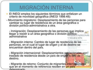 MIGRACIÓN INTERNA
 El INEGI emplea los siguientes términos que enfatizan un
criterio de movilidad geográfica (INEGI 1998:48):
- Movimiento migratorio: Desplazamiento de las personas para
cambiar su lugar de residencia de un área geográfica o
división político-administrativa a otra.
- Inmigración: Desplazamiento de las personas que implica
llegar a residir a un área geográfica o división político-
administrativa
- Migración interna: Cambio de lugar de residencia de las
personas, en el cual el lugar de origen y el de destino se
encuentran dentro del país.
- Migración internacional: Desplazamientos poblacionales con
traslado de residencia desde un país de origen a otro de
destino.
- Migrante de retorno: Conjunto de migrantes internacionales
que en el momento de referencia residen en un país
 