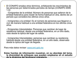  El CONAPO emplea otros términos, enfatizando los movimientos de
las personas por determinados períodos de tiempo (CONAPO 2009:
1,3):
- Emigrantes de la entidad: Número de personas que salieron de la
entidad federativa para residir de forma habitual en otra, dentro de un
periodo que considera los últimos cinco años.
- Inmigrantes a la entidad: Es el número de personas que llegaron a
vivir de manera habitual a una entidad federativa en los últimos cinco
años.
- Emigrantes Interestatales: Personas que cambian de lugar de
residencia habitual, desde una entidad federativa, en un año dado,
visto desde la óptica del lugar de salida.
- Inmigrantes Interestatales: personas que cambian su residencia
habitual desde una entidad federativa, en un año dado, observado
desde la óptica del lugar de llegada.
Para más datos revisar: www.omi.gob.mx
Estas fuentes de información muestran, en su abordaje del tema,
la diversidad de enfoques que pueden emplearse en el estudio
de la dinámica del fenómeno migratorio.
 