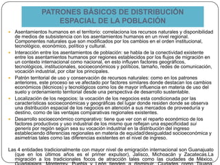 PATRONES BÁSICOS DE DISTRIBUCIÓN
ESPACIAL DE LA POBLACIÓN
 Asentamientos humanos en el territorio: correlaciona los recursos naturales y disponibilidad
de medios de subsistencia con los asentamientos humanos en un nivel regional.
Componentes naturales que son modificados por los cambios en el orden institucional,
tecnológico, económico, político y cultural.
 Interacción entre los asentamientos de población: se habla de la conectividad existente
entre los asentamientos humanos por regiones establecidos por los flujos de migración en
un contexto internacional como nacional, en esto influyen factores geográficos,
tecnológicos, institucionales, socioeconómicos y políticos, tamaño, redes de comunicación,
vocación industrial, por citar los principales.
 Patrón territorial de uso y conservación de recursos naturales: como en los patrones
anteriores, este proceso se ve afectado por factores similares donde destacan los cambios
económicos (técnicos) y tecnológicos como los de mayor influencia en materia de uso del
suelo y ordenamiento territorial desde una perspectiva de desarrollo sustentable.
 Localización de los negocios: la vocación de los negocios esta condicionada por las
características socioeconómicas y geográficas del lugar donde residen donde se observa
una distribución espacial de los negocios en atención a sus mercados de proveeduría y
destino, como de las ventajas comparativas regionales existentes.
 Desarrollo socioeconómico comparativo: tiene que ver con el reparto económico de los
factores productivos y uso industrial de los mismo que reflejan una especificidad sui
generis por región según sea su vocación industrial en la distribución del ingreso
estableciendo diferencias regionales en materia de equidad/desigualdad socioeconómica y
asimetrías tales como las diferencias existentes en el nivel de ingreso.
Las 4 entidades tradicionalmente con mayor nivel de emigración internacional son Guanajuato
(que en los últimos años es el primer expulsor), Jalisco, Michoacán y Zacatecas.La
migración a los tradicionales focos de atracción tales como las ciudades de México,
 