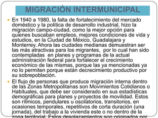 MIGRACIÓN INTERMUNICIPAL
 En 1940 a 1980, la falta de fortalecimiento del mercado
doméstico y la política de desarrollo industrial, hizo la
migración campo-ciudad, como la mejor opción para
quienes buscaban empleos, mejores condiciones de vida y
estudios, en la Ciudad de México, Guadalajara y
Monterrey. Ahora las ciudades medianas demuestran ser
las más atractivas para los migrantes, por lo cual han sido
contempladas en planes y programas de la actual
administración federal para fortalecer el crecimiento
económico de las mismas, porque las ya mencionadas ya
no lo permiten porque están decrecimiento productivo por
su sobrepoblación.
 El flujo de personas que produce migración interna dentro
de las Zonas Metropolitanas son Movimientos Cotidianos o
Habituales, que debe ser considerado en sus estadísticas
demográficas para planes y proyectos de movilidad. Estos
son rítmicos, pendulares u oscilatorios, transitorios, en
ocasiones temporales, repetitivos de corta duración (una
jornada), del trabajo a la vivienda este o no dentro de la
 