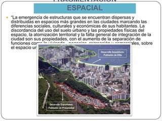 FRAGMENTACIÓN
ESPACIAL
 “La emergencia de estructuras que se encuentran dispersas y
distribuidas en espacios más grandes en las ciudades marcando las
diferencias sociales, culturales y económicas de sus habitantes. La
discordancia del uso del suelo urbano y las propiedades físicas del
espacio, la atomización territorial y la falta general de integración de la
ciudad son sus propiedades, con el aumento de la separación de
funciones como la vivienda , negocios, recreación y comerciales, sobre
el espacio urbano.” Emrah Altinok & Huseyin Cengiz.
 
