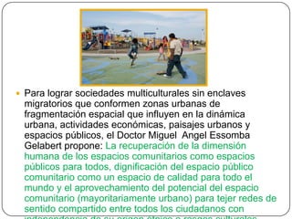  Para lograr sociedades multiculturales sin enclaves
migratorios que conformen zonas urbanas de
fragmentación espacial que influyen en la dinámica
urbana, actividades económicas, paisajes urbanos y
espacios públicos, el Doctor Miguel Angel Essomba
Gelabert propone: La recuperación de la dimensión
humana de los espacios comunitarios como espacios
públicos para todos, dignificación del espacio público
comunitario como un espacio de calidad para todo el
mundo y el aprovechamiento del potencial del espacio
comunitario (mayoritariamente urbano) para tejer redes de
sentido compartido entre todos los ciudadanos con
 