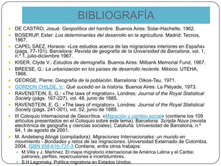 BIBLIOGRAFÍA
 DE CASTRO, Josué: Geopolítica del hambre. Buenos Aires: Solar-Hachette, 1962.
 BOSERUP, Ester: Los determinantes del desarrollo en la agricultura. Madrid: Tecnos,
1967.
 CAPEL SÁEZ, Horacio: «Los estudios acerca de las migraciones interiores en España»
(págs. 77-101). Barcelona: Revista de geografía de la Universidad de Barcelona, vol. 1,
n.º 1, julio-diciembre 1967.
 KISER, Clyde V.: Estudios de demografía. Buenos Aires: Milbank Memorial Fund, 1967.
 BREESE, G.: La urbanización en los países de desarrollo reciente. México: UTEHA,
1968.
 GEORGE, Pierre: Geografía de la población. Barcelona: Oikos-Tau, 1971.
 GORDON CHILDE, V.: Qué sucedió en la historia. Buenos Aires: La Pléyade, 1973.
 RAVENSTEIN, E. G.: «The laws of migration». Londres: Journal of the Royal Statistical
Society (págs. 167-227), vol. 48, junio de 1885.
 RAVENSTEIN, E. G.: «The laws of migration». Londres: Journal of the Royal Statistical
Society (págs. 241-301), vol. 52, junio de 1889.
 III Coloquio Internacional de Geocrítica. «Migración y cambio social» (contiene los 109
artículos presentados en el Coloquio sobre este tema). Barcelona: Scripta Nova (revista
electrónica de geografía y ciencias sociales). Cataluña: Universidad de Barcelona, n.º
94, 1 de agosto de 2001.
 M. Andebeng Alingé (compiladora): Migraciones Internacionales: un mundo en
movimiento - Bondades y retos de las migraciones. Universidad Externado de Colombia.
2004. ISBN 958-616-731-3 Contiene, entre otros trabajos:
 M.Villa y J. Martínez. El mapa migratorio internacional de América Latina y el Caribe:
patrones, perfiles, repercusiones e incertidumbres.
 S.H.Legomsky. Política migratoria en Estados Unidos.
 
