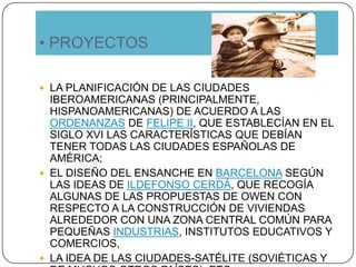• PROYECTOS
 LA PLANIFICACIÓN DE LAS CIUDADES
IBEROAMERICANAS (PRINCIPALMENTE,
HISPANOAMERICANAS) DE ACUERDO A LAS
ORDENANZAS DE FELIPE II, QUE ESTABLECÍAN EN EL
SIGLO XVI LAS CARACTERÍSTICAS QUE DEBÍAN
TENER TODAS LAS CIUDADES ESPAÑOLAS DE
AMÉRICA;
 EL DISEÑO DEL ENSANCHE EN BARCELONA SEGÚN
LAS IDEAS DE ILDEFONSO CERDÁ, QUE RECOGÍA
ALGUNAS DE LAS PROPUESTAS DE OWEN CON
RESPECTO A LA CONSTRUCCIÓN DE VIVIENDAS
ALREDEDOR CON UNA ZONA CENTRAL COMÚN PARA
PEQUEÑAS INDUSTRIAS, INSTITUTOS EDUCATIVOS Y
COMERCIOS,
 LA IDEA DE LAS CIUDADES-SATÉLITE (SOVIÉTICAS Y
 