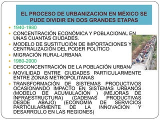 EL PROCESO DE URBANIZACION EN MÉXICO SE
PUDE DIVIDIR EN DOS GRANDES ETAPAS
 1940-1980
 CONCENTRACIÓN ECONÓMICA Y POBLACIONAL EN
UNAS CUANTAS CIUDADES.
 MODELO DE SUSTITUCIÓN DE IMPORTACIONES Y LA
CENTRALIZACIÓN DEL PODER POLÍTICO
 MIGRACIÓN RURAL-URBANA
 1980-2000
 DESCONCENTRACIÓN DE LA POBLACIÓN URBANA
 MOVILIDAD ENTRE CIUDADES PARTICULARMENTE
ENTRE ZONAS METROPOLITANAS
 TRANSFORMACIÓN DE SISTEMAS PRODUCTIVOS
OCASIONANDO IMPACTO EN SISTEMAS URBANOS
(MODELO DE ACUMULACIÓN ) (MEJORAS DE
INFRAESTRUCTURA) (CADENAS PRODUCTIVAS
DESDE ABAJO) (ECONOMÍA DE SERVICIOS
PARTICULARMENTE DE LA INNOVACIÓN Y
DESARROLLO EN LAS REGIONES)
 