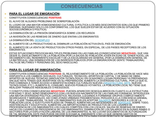 CONSECUENCIAS
 PARA EL LUGAR DE EMIGRACIÓN:
 CONSTITUYEN CONSECUENCIAS POSITIVAS:
 EL ALIVIO DE ALGUNOS PROBLEMAS DE SOBREPOBLACIÓN
 EL LOGRO DE UNA MAYOR HOMOGENEIDAD CULTURAL O POLÍTICA (LOS MÁS DESCONTENTOS SON LOS QUE PRIMERO
EMIGRAN, QUEDANDO SÓLO LOS CONFORMISTAS, LOS QUE SUELEN ESTAR DE ACUERDO CON SU SITUACIÓN
SOCIOECONÓMICA O POLÍTICA)
 LA DISMINUCIÓN DE LA PRESIÓN DEMOGRÁFICA SOBRE LOS RECURSOS
 LA INVERSIÓN DE LAS REMESAS DE DINERO QUE ENVÍAN LOS EMIGRANTES
 LA DISMINUCIÓN DEL DESEMPLEO
 EL AUMENTO DE LA PRODUCTIVIDAD AL DISMINUIR LA POBLACIÓN ACTIVA EN EL PAÍS DE EMIGRACIÓN
 EL AUMENTO DE LA VENTA DE PRODUCTOS EN OTROS PAÍSES, EN ESPECIAL, DE LOS PAÍSES RECEPTORES DE LOS
EMIGRANTES.
 ESTAS SITUACIONES PROVOCAN MÚLTIPLES PROBLEMAS EN LAS FAMILIAS (CONSECUENCIAS NEGATIVAS), QUE VAN
DESDE EL ENVEJECIMIENTO DE LA POBLACIÓN (POR LA SALIDA DE POBLACIÓN JOVEN EN EDAD DE TENER HIJOS), UN
DECAIMIENTO DEL RENDIMIENTO ESCOLAR Y DE LA ESCOLARIDAD EN GENERAL (POR LA DISMINUCIÓN GENERAL DE
LA MATRÍCULA), UNA DISMINUCIÓN DE LOS INGRESOS PÚBLICOS (POR LA EMIGRACIÓN DE GENTE TRABAJADORA),
FALTA DE MILITARES Y PERSONAS DEL SEXO MASCULINO.
 PARA EL LUGAR DE INMIGRACIÓN:
 CONSTITUYEN CONSECUENCIAS POSITIVAS: EL REJUVENECIMIENTO DE LA POBLACIÓN; LA POBLACIÓN SE HACE MÁS
DISPUESTA A LOS CAMBIOS (SOCIALES, CULTURALES, TÉCNICOS); APORTES DE CAPITAL Y DE MANO DE OBRA;
APORTES DE NUEVAS TÉCNICAS (INNOVACIÓN TECNOLÓGICA): EN OCASIONES LLEGAN PERSONAS YA PREPARADAS
SIN QUE HAYA TENIDO QUE INVERTIRSE EN SU PREPARACIÓN; AUMENTA LA DIVERSIDAD CULTURAL, POR LO QUE EL
PAÍS COMIENZA A TENER ACCESO A MANIFESTACIONES CULTURALES NUEVAS (ARQUITECTURA, ARTE, NUEVAS
TECNOLOGÍAS, ETC.); AUMENTA EL CONSUMO, NUEVOS POSIBLES VOTANTES, LA POBLACIÓN LOCAL NO TIENE QUE
REALIZAR TRABAJOS INDESEABLES O RIESGOSOS.
 Y CONSTITUYEN CONSECUENCIAS NEGATIVAS: PUEDEN APARECER DESEQUILIBRIOS EN CUANTO A LA ESTRUCTURA
POR EDAD Y SEXO, BONO DEMOGRÁFICO CON LOS NUEVOS NACIMIENTOS DE LAS FAMILIAS FORÁNEAS; INTRODUCEN
UNA MAYOR DIVERSIDAD POLÍTICA, LINGÜÍSTICA, RELIGIOSA, LLEGANDO A FORMARSE GRUPOS COMPLETAMENTE
SEGREGADOS Y MARGINALES, ASÍ COMO ZONAS URBANAS FRAGMENTADAS; PERJUDICA A LA CONCIENCIA GREMIAL
DE LA CLASE TRABAJADORA, YA QUE LOS INMIGRANTES SUELEN ACEPTAR SALARIOS INFERIORES A LOS DE LA
POBLACIÓN LOCAL O SUSTITUYEN PLAZAS DE TRABAJO; AUMENTAN LAS NECESIDADES DE SERVICIOS, SOBRE TODO,
ASISTENCIALES Y EDUCATIVOS; AUMENTAN LAS IMPORTACIONES DE PRODUCTOS DE LOS LUGARES DE
PROCEDENCIA DE LOS INMIGRANTES LOS CUALES COMPITEN CON LOS LOCALES; SALIDA DE REMESAS DE DINERO
HACIA LOS LUGARES DE PROCEDENCIA DE LOS INMIGRANTES; DISMINUCIÓN DE LOS SALARIOS EN ALGUNAS RAMAS O
SECTORES POR LA EXPLOTACIÓN LABORAL DE LOS INMIGRANTES, AL NO LLEVAR DOCUMENTOS DE AUTORIZACIÓN
DE TAL MIGRACIÓN, ESTE PAÍS PUEDE DECIDIR SI ECHAR AL EMIGRANTE O NO LO QUE GENERA GASTOS DE
 