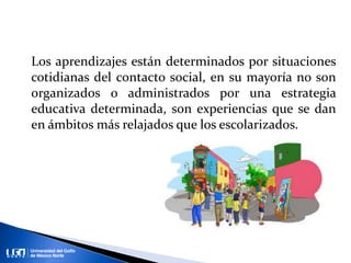 Los aprendizajes están determinados por situaciones
cotidianas del contacto social, en su mayoría no son
organizados o administrados por una estrategia
educativa determinada, son experiencias que se dan
en ámbitos más relajados que los escolarizados.
 