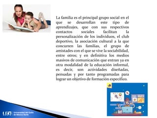 La familia es el principal grupo social en el
que se desarrollan este tipo de
aprendizajes, que con sus respectivos
contactos sociales facilitan la
personalización de los individuos, el club
deportivo, la asociación cultural a la que
concurren las familias, el grupo de
amistades con el que se vive la sociabilidad,
entre otros; y en definitiva los medios
masivos de comunicación que entran ya en
otra modalidad de la educación informal,
es decir, son actividades diseñadas,
pensadas y por tanto programadas para
lograr un objetivo de formación específico.
 