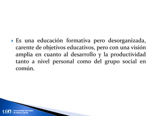  Es una educación formativa pero desorganizada,
carente de objetivos educativos, pero con una visión
amplia en cuanto al desarrollo y la productividad
tanto a nivel personal como del grupo social en
común.
 