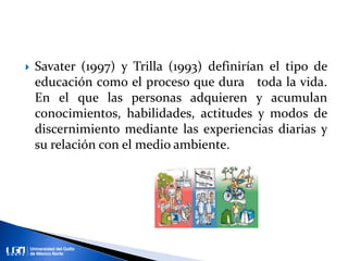  Savater (1997) y Trilla (1993) definirían el tipo de
educación como el proceso que dura toda la vida.
En el que las personas adquieren y acumulan
conocimientos, habilidades, actitudes y modos de
discernimiento mediante las experiencias diarias y
su relación con el medio ambiente.
 