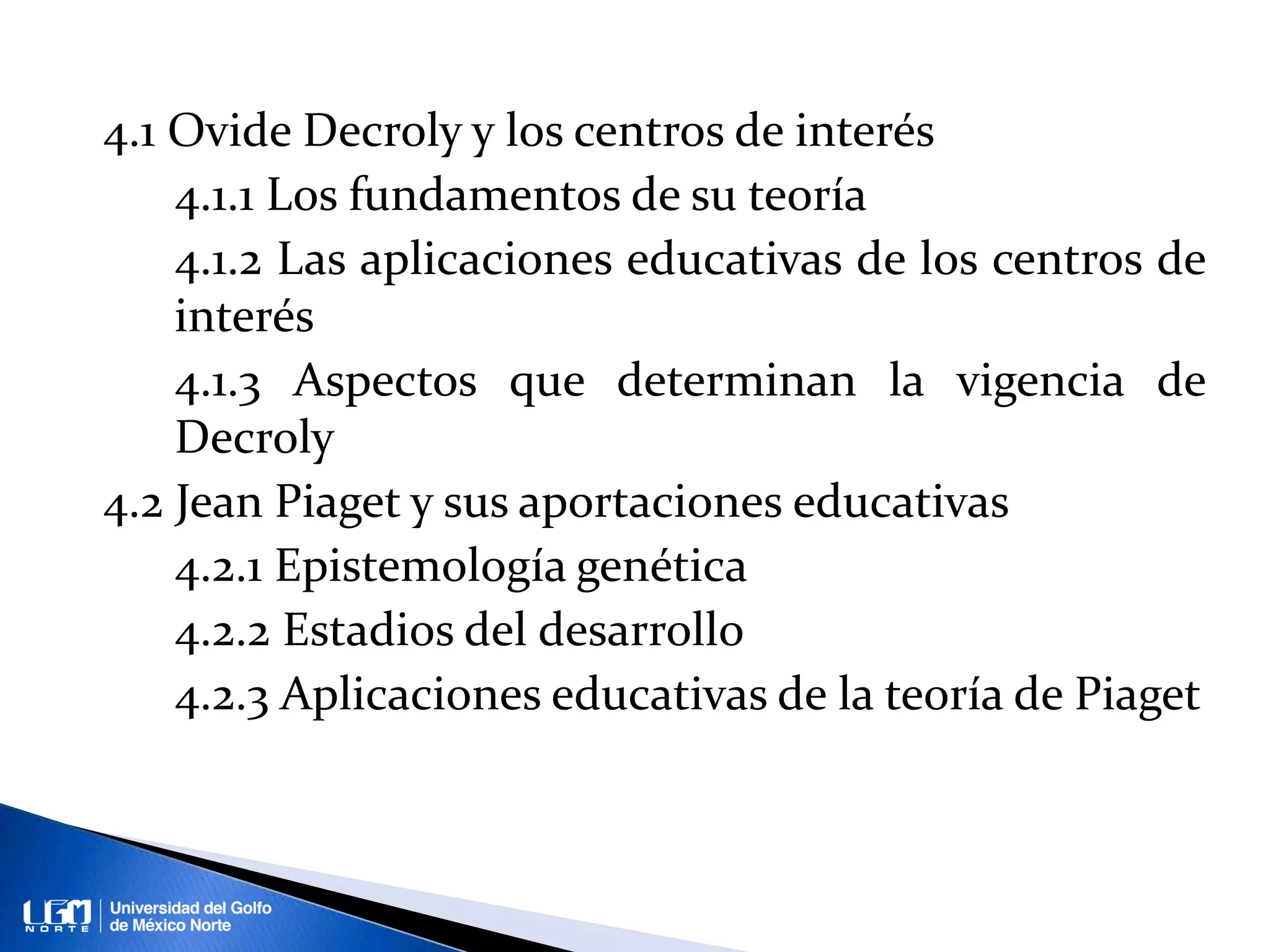 4.1 Ovide Decroly y los centros de interés
4.1.1 Los fundamentos de su teoría
4.1.2 Las aplicaciones educativas de los centros de
interés
4.1.3 Aspectos que determinan la vigencia de
Decroly
4.2 Jean Piaget y sus aportaciones educativas
4.2.1 Epistemología genética
4.2.2 Estadios del desarrollo
4.2.3 Aplicaciones educativas de la teoría de Piaget