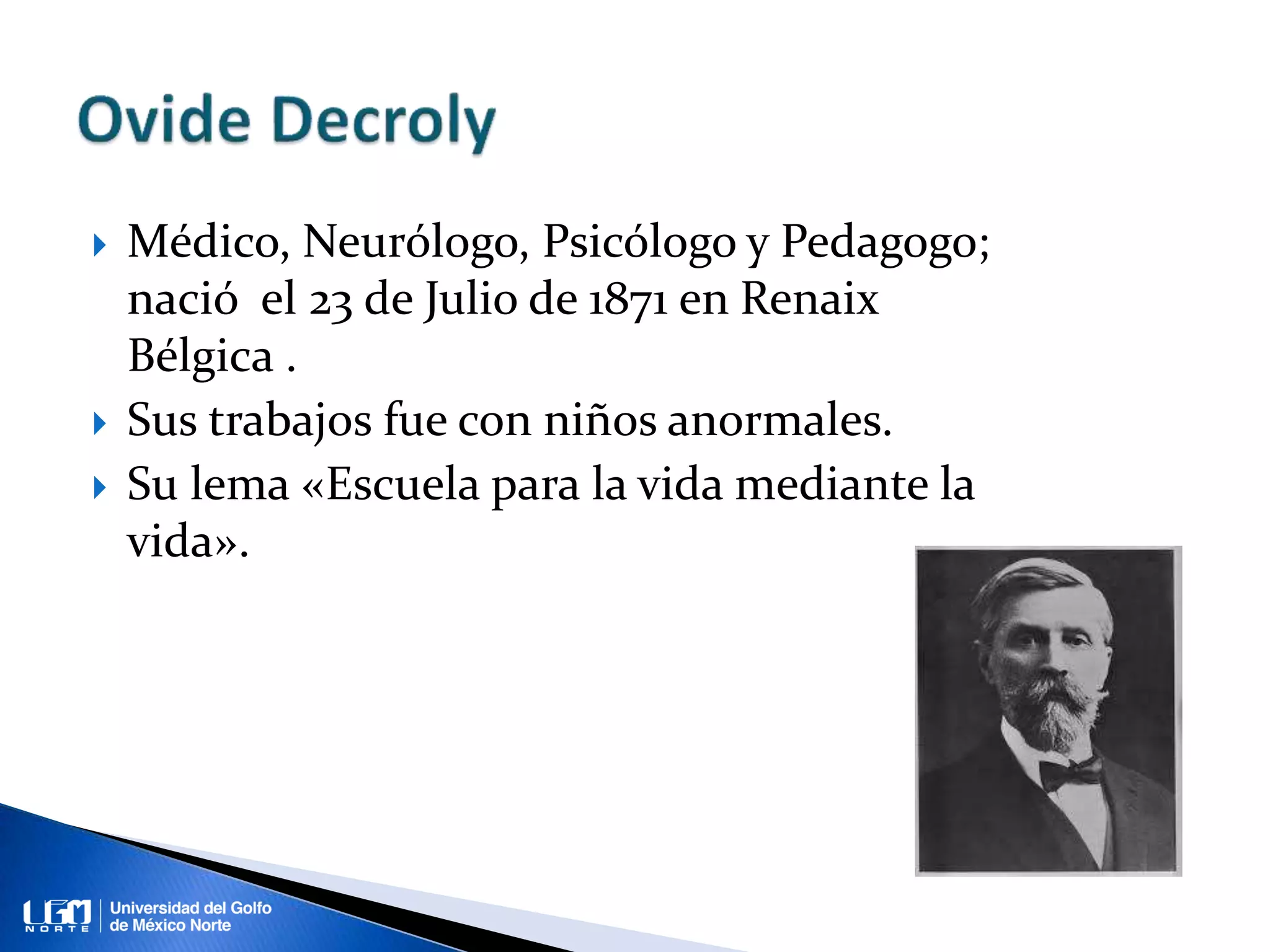  Médico, Neurólogo, Psicólogo y Pedagogo;
nació el 23 de Julio de 1871 en Renaix
Bélgica .
Sus trabajos fue con niños anormales.
Su lema «Escuela para la vida mediante la
vida».