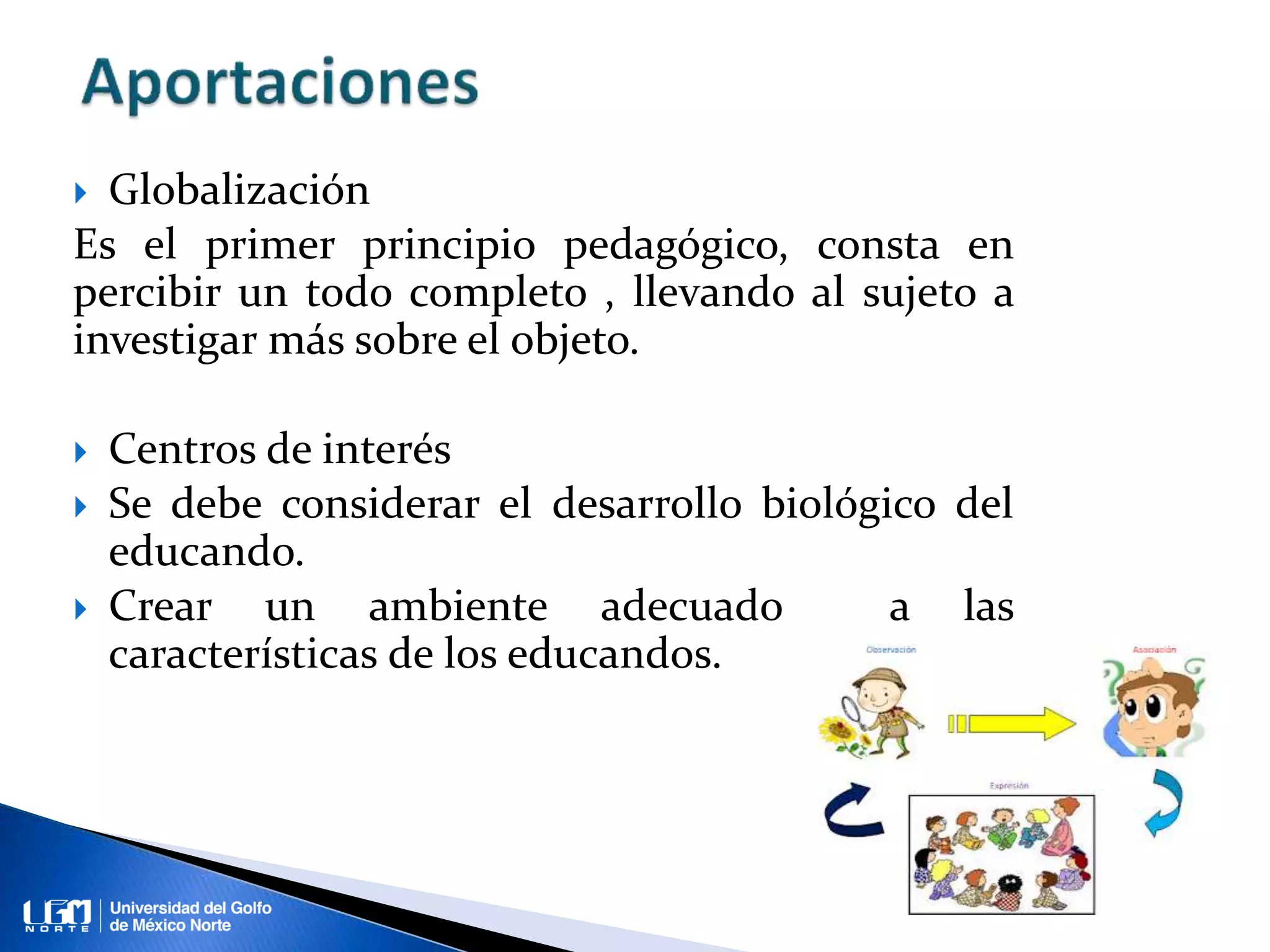  Globalización
Es el primer principio pedagógico, consta en
percibir un todo completo , llevando al sujeto a
investigar más sobre el objeto.
Centros de interés
Se debe considerar el desarrollo biológico del
educando.
Crear un ambiente adecuado a las
características de los educandos.