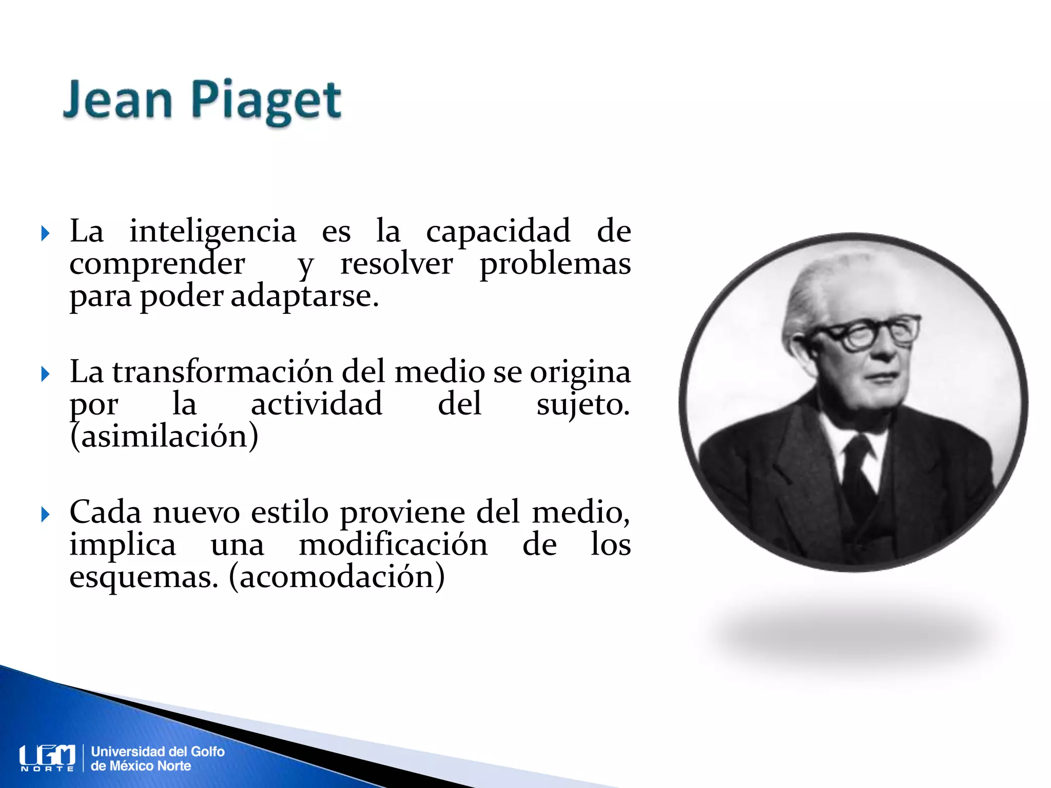  La inteligencia es la capacidad de
comprender y resolver problemas
para poder adaptarse.
La transformación del medio se origina
por la actividad del sujeto.
(asimilación)
Cada nuevo estilo proviene del medio,
implica una modificación de los
esquemas. (acomodación)