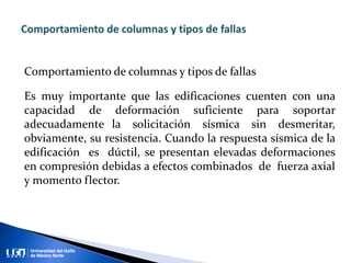 Comportamiento de columnas y tipos de fallas
Es muy importante que las edificaciones cuenten con una
capacidad de deformación suficiente para soportar
adecuadamente la solicitación sísmica sin desmeritar,
obviamente, su resistencia. Cuando la respuesta sísmica de la
edificación es dúctil, se presentan elevadas deformaciones
en compresión debidas a efectos combinados de fuerza axial
y momento flector.
 