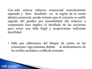 Con solo colocar refuerzo transversal estrechamente
separado y bien detallado en la región de la rótula
plástica potencial, puede evitarse que el concreto se astille
seguido del pandeo por inestabilidad del refuerzo a
compresión. Esto implica el detallado de las secciones
para evitar una falla frágil y proporcionar suficiente
ductilidad.
• Falla por adherencia del bloque de unión en las
conexiones viga-columna debida al deslizamiento de
las varillas ancladas o a falla de cortante.
 