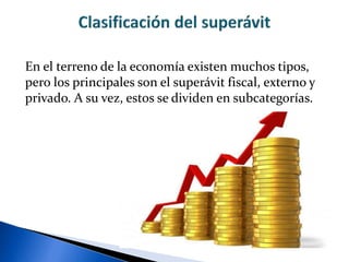 En el terreno de la economía existen muchos tipos,
pero los principales son el superávit fiscal, externo y
privado. A su vez, estos se dividen en subcategorías.
 