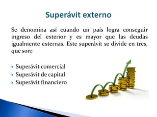 Se denomina así cuando un país logra conseguir
ingreso del exterior y es mayor que las deudas
igualmente externas. Este superávit se divide en tres,
que son:
 Superávit comercial
 Superávit de capital
 Superávit financiero
 
